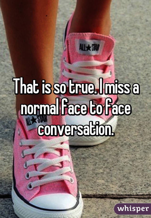 That is so true. I miss a normal face to face conversation.