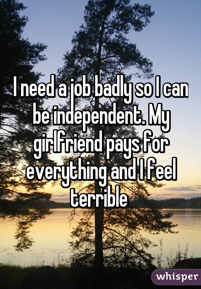 I need a job badly so I can be independent. My girlfriend pays for everything and I feel terrible 