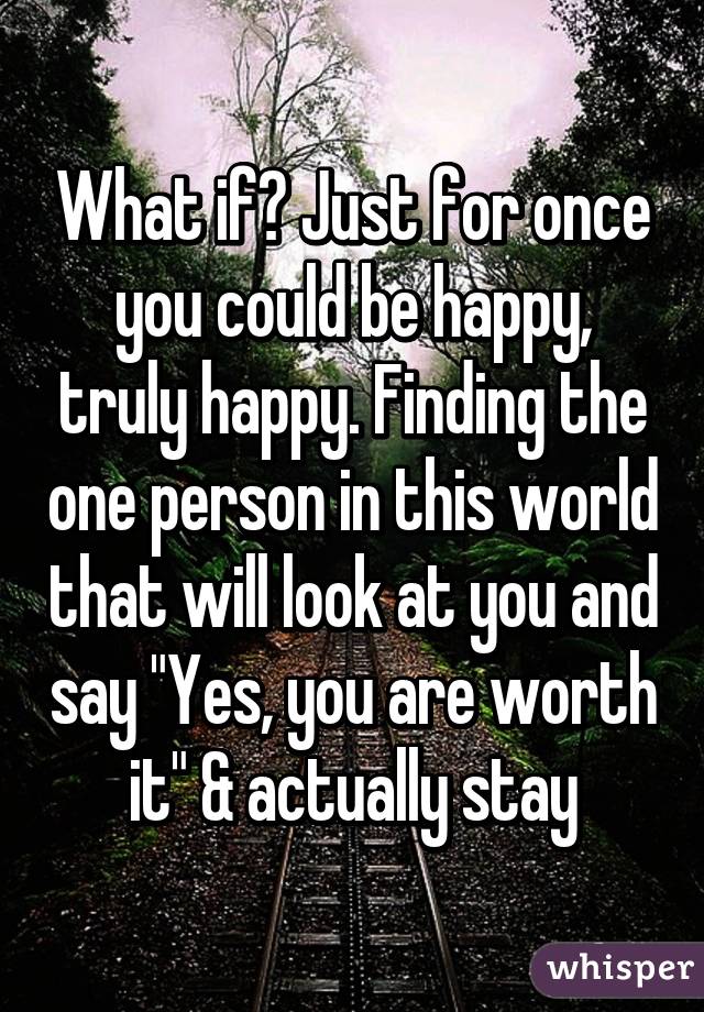 What if? Just for once you could be happy, truly happy. Finding the one person in this world that will look at you and say "Yes, you are worth it" & actually stay