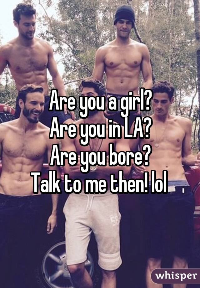Are you a girl?
Are you in LA?
Are you bore?
Talk to me then! lol 
