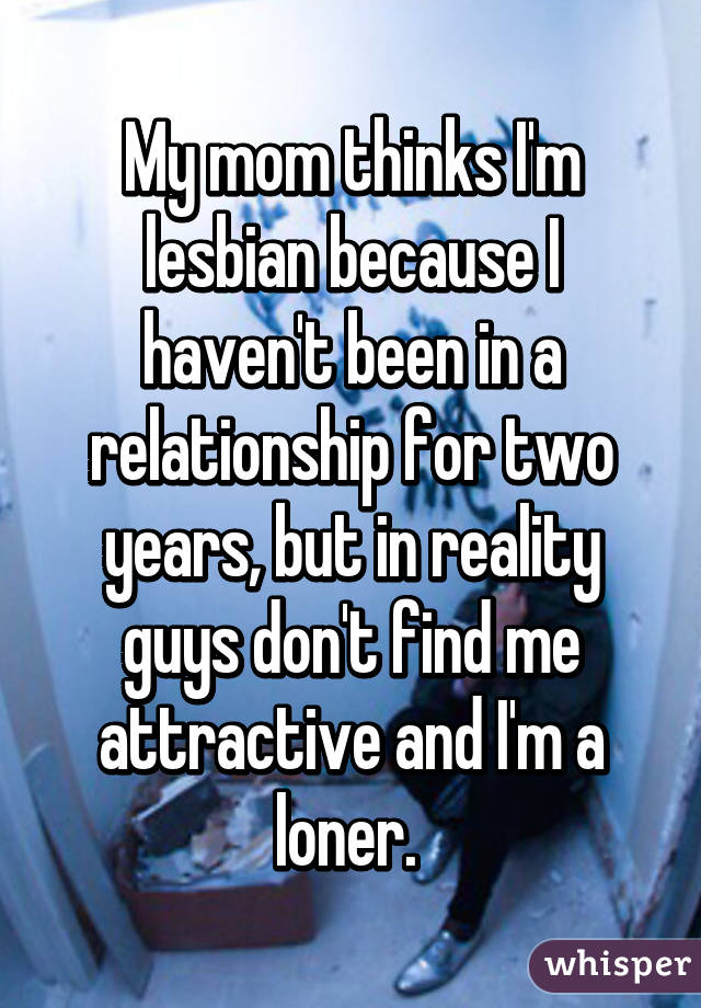 My mom thinks I'm lesbian because I haven't been in a relationship for two years, but in reality guys don't find me attractive and I'm a loner. 