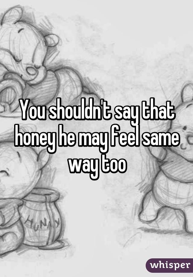 You shouldn't say that honey he may feel same way too