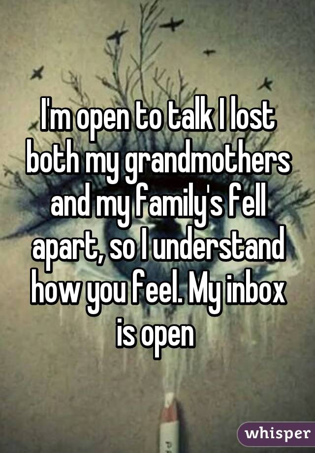 I'm open to talk I lost both my grandmothers and my family's fell apart, so I understand how you feel. My inbox is open 