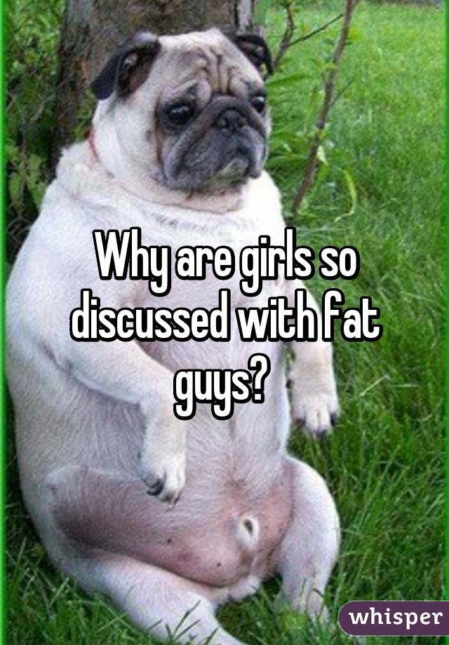 Why are girls so discussed with fat guys? 