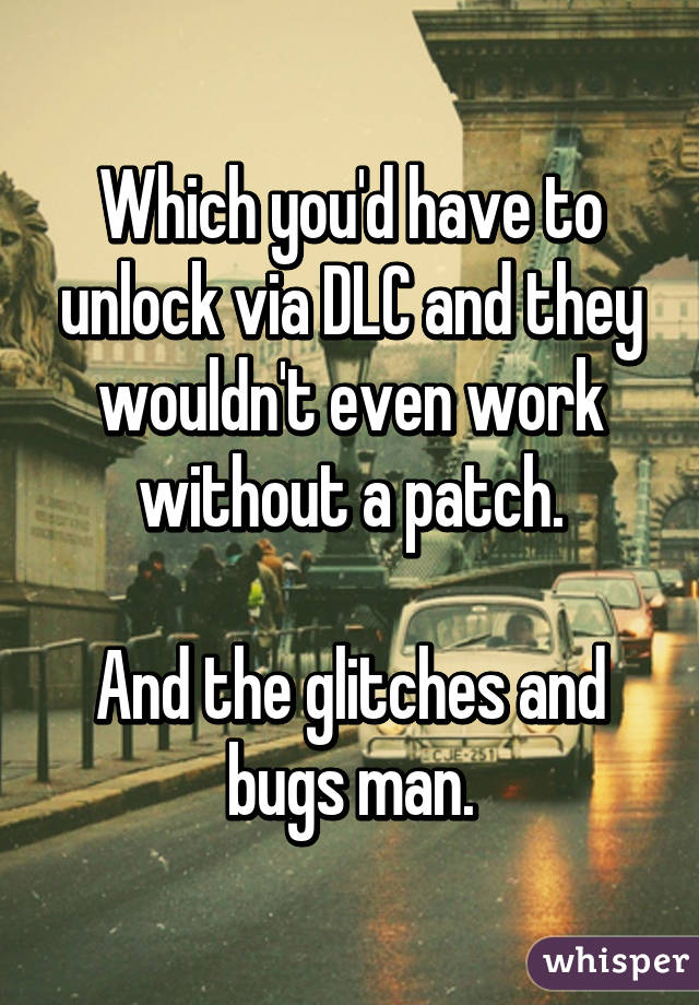 Which you'd have to unlock via DLC and they wouldn't even work without a patch.

And the glitches and bugs man.