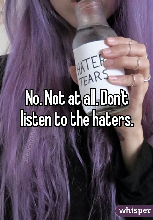 No. Not at all. Don't listen to the haters.