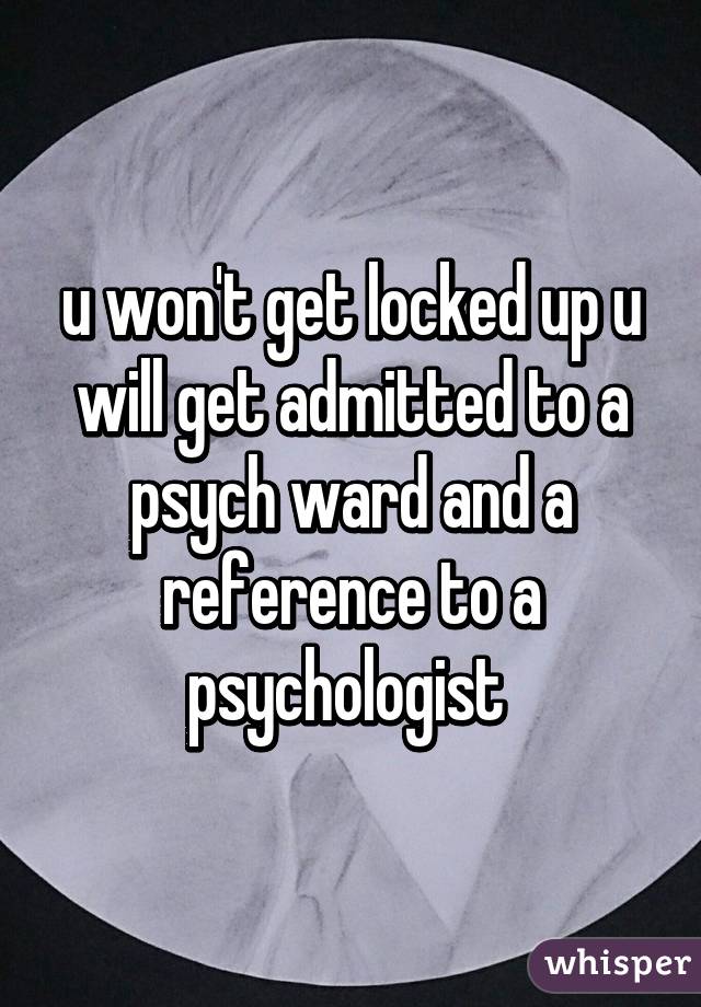u won't get locked up u will get admitted to a psych ward and a reference to a psychologist 