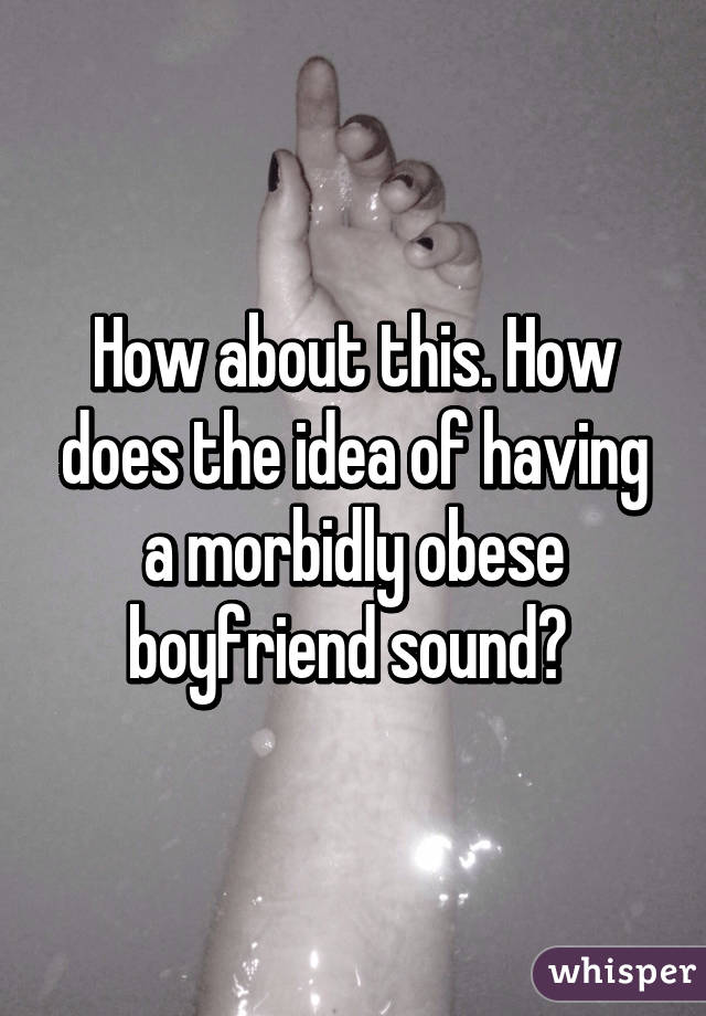How about this. How does the idea of having a morbidly obese boyfriend sound? 