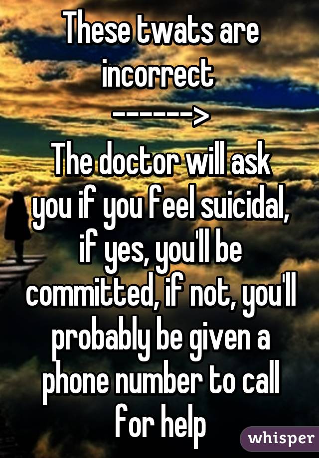 These twats are incorrect 
------>
The doctor will ask you if you feel suicidal, if yes, you'll be committed, if not, you'll probably be given a phone number to call for help
