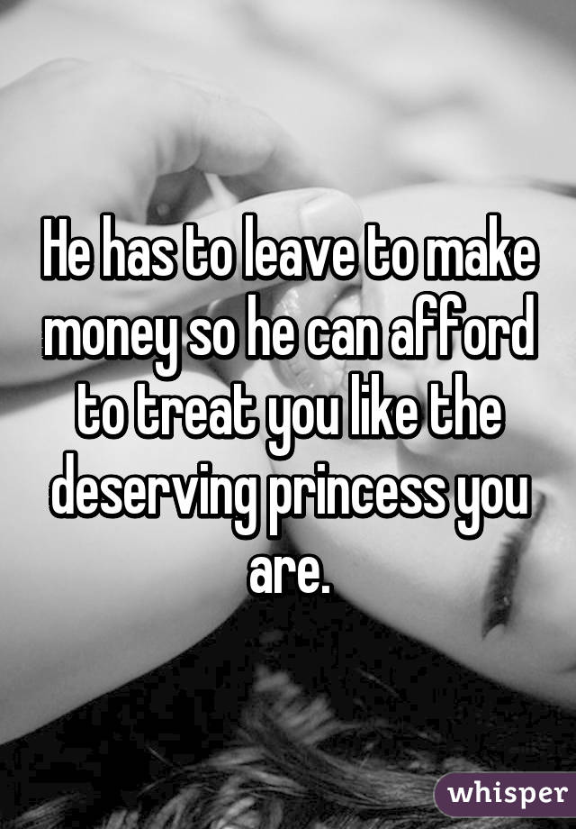 He has to leave to make money so he can afford to treat you like the deserving princess you are.