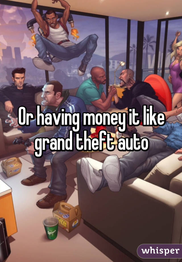 Or having money it like grand theft auto