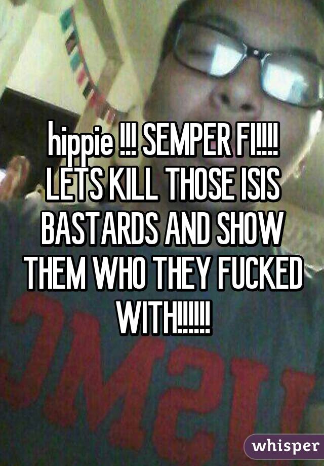 hippie !!! SEMPER FI!!!! LETS KILL THOSE ISIS BASTARDS AND SHOW THEM WHO THEY FUCKED WITH!!!!!!