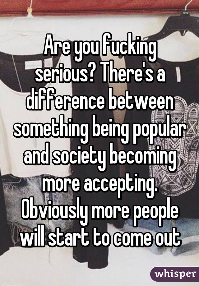 Are you fucking serious? There's a difference between something being popular and society becoming more accepting. Obviously more people will start to come out
