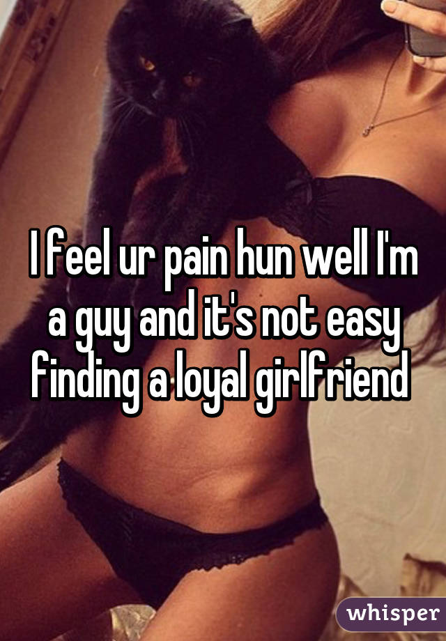 I feel ur pain hun well I'm a guy and it's not easy finding a loyal girlfriend 