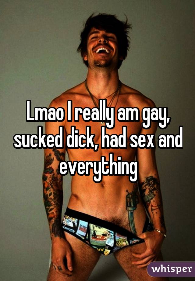 Lmao I really am gay, sucked dick, had sex and everything