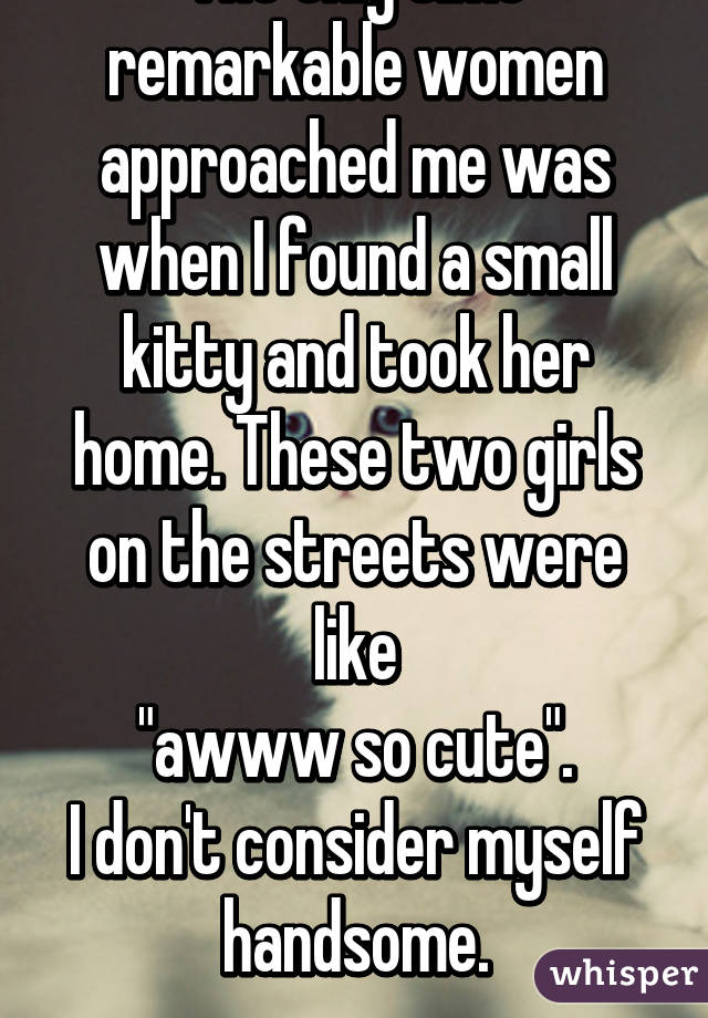 The only time remarkable women approached me was when I found a small kitty and took her home. These two girls on the streets were like
"awww so cute".
I don't consider myself handsome.
-guy