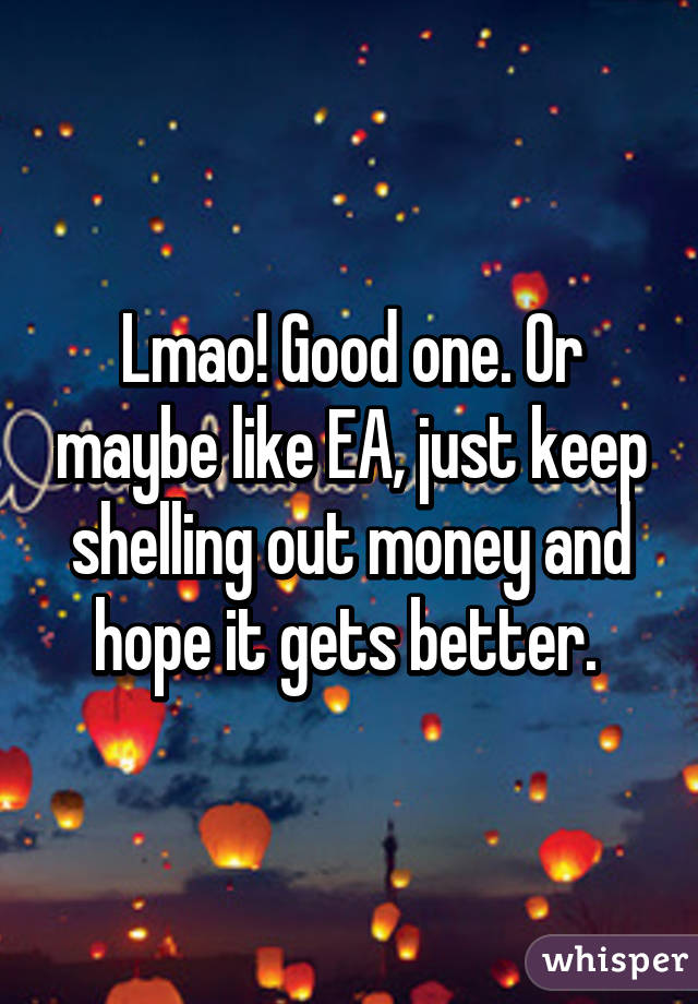 Lmao! Good one. Or maybe like EA, just keep shelling out money and hope it gets better. 