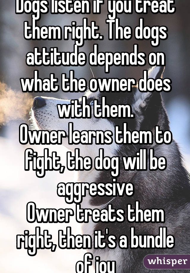 Dogs listen if you treat them right. The dogs attitude depends on what the owner does with them.
Owner learns them to fight, the dog will be aggressive
Owner treats them right, then it's a bundle of joy