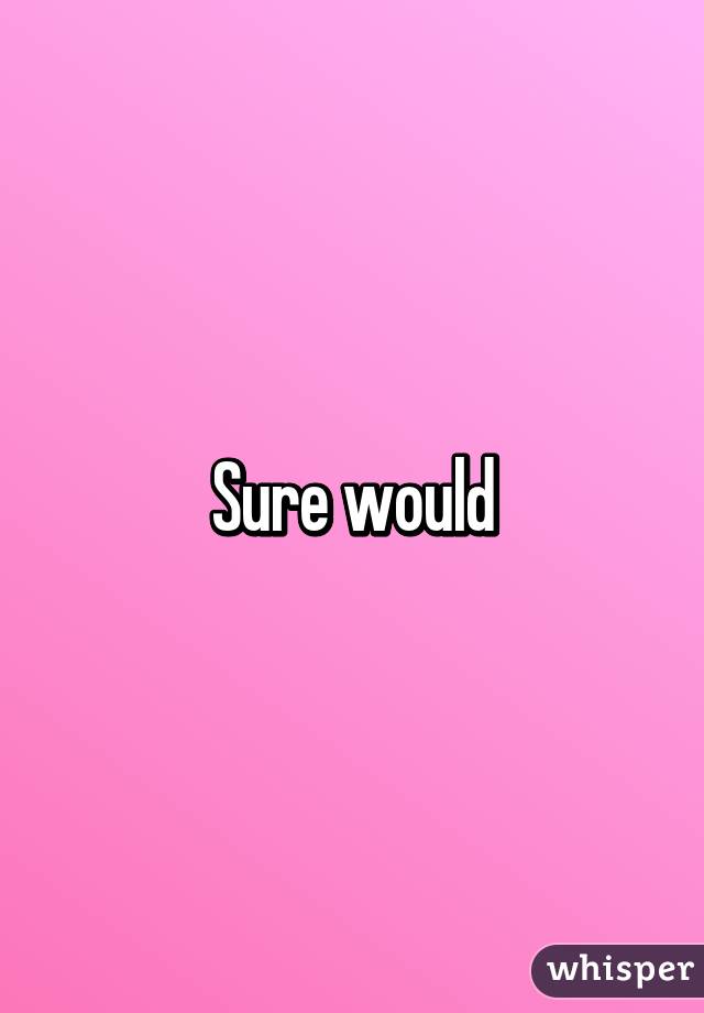 Sure would