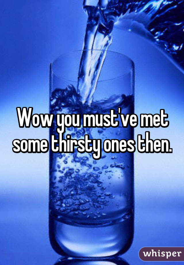 Wow you must've met some thirsty ones then.