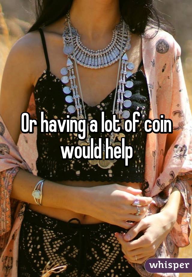 Or having a lot of coin would help