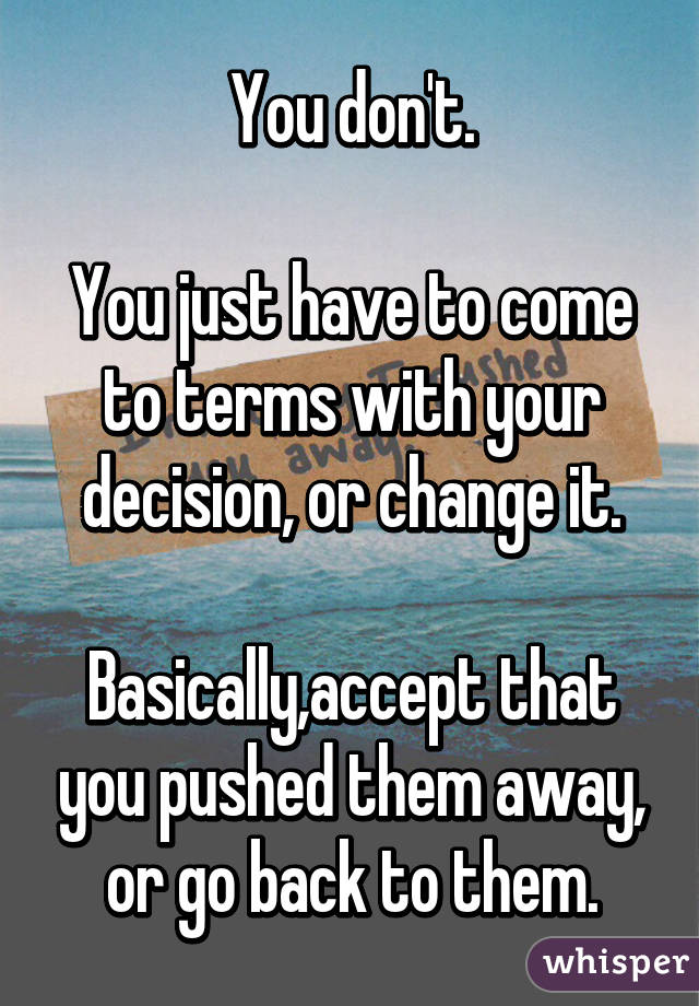 You don't.

You just have to come to terms with your decision, or change it.

Basically,accept that you pushed them away, or go back to them.