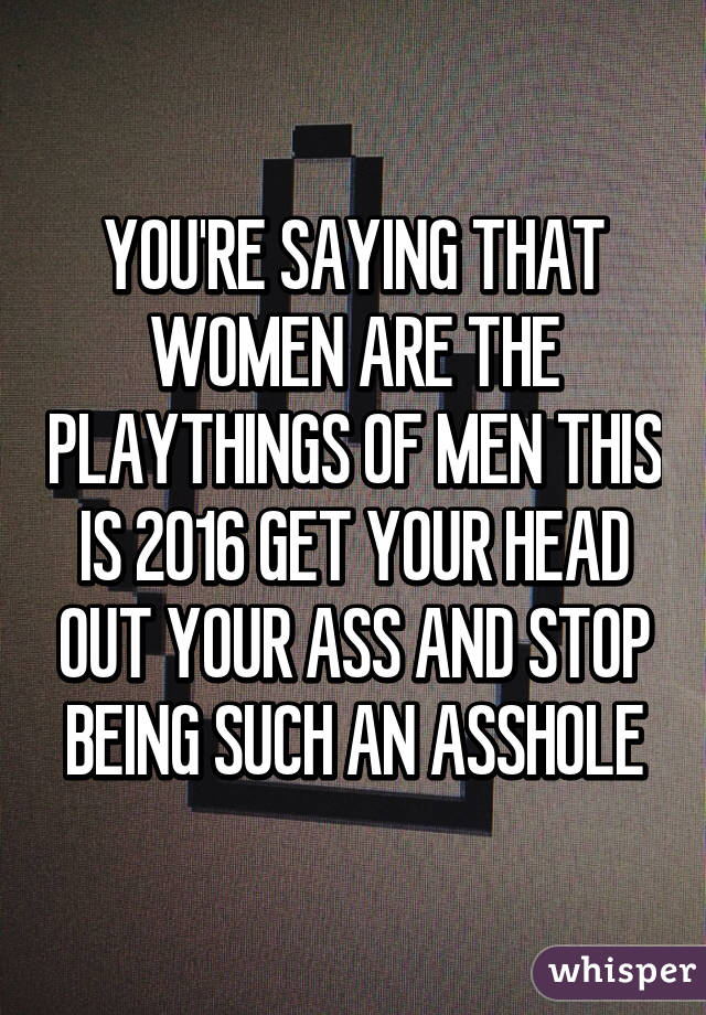 YOU'RE SAYING THAT WOMEN ARE THE PLAYTHINGS OF MEN THIS IS 2016 GET YOUR HEAD OUT YOUR ASS AND STOP BEING SUCH AN ASSHOLE