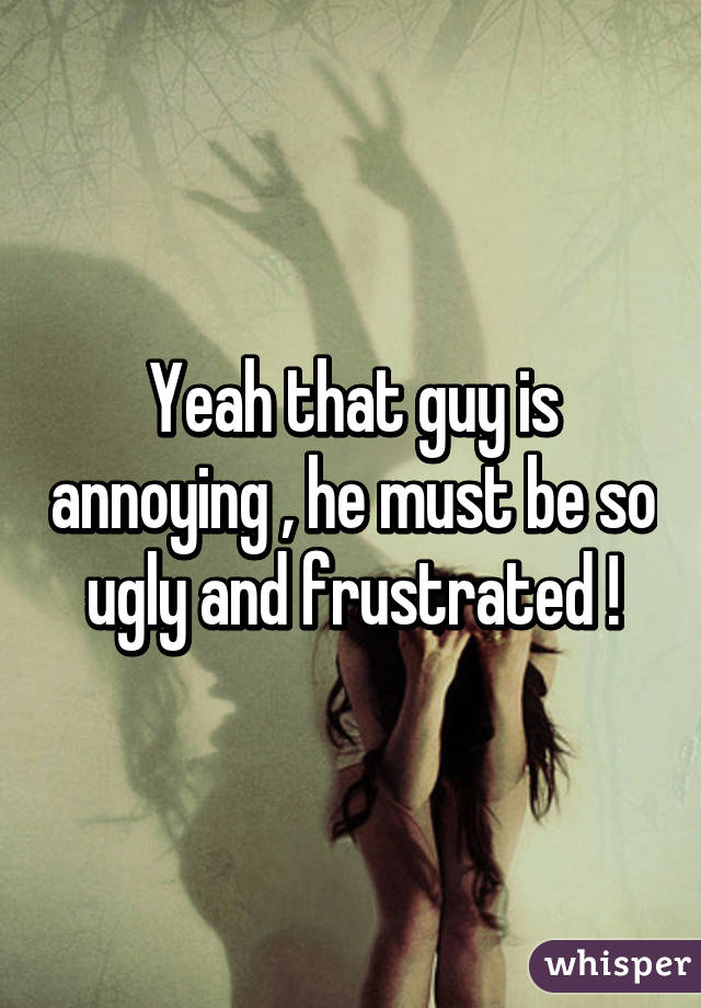 Yeah that guy is annoying , he must be so ugly and frustrated !