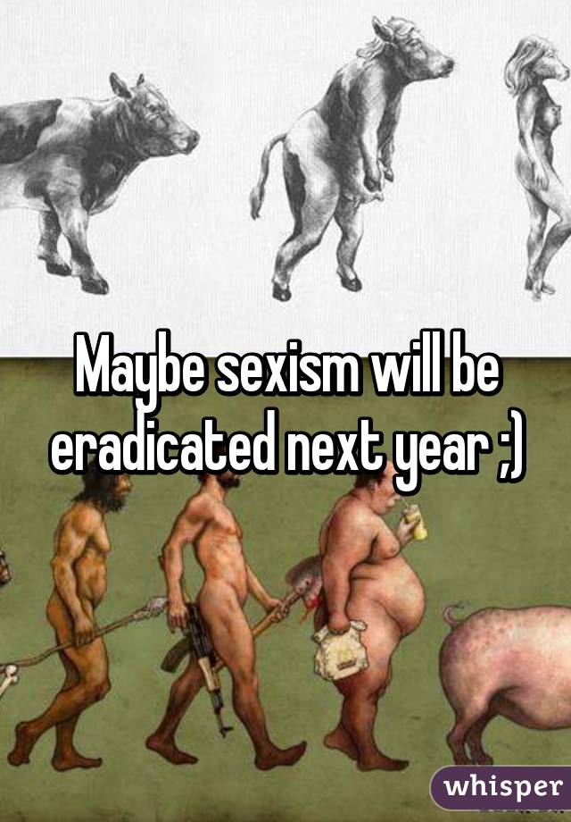 Maybe sexism will be eradicated next year ;)