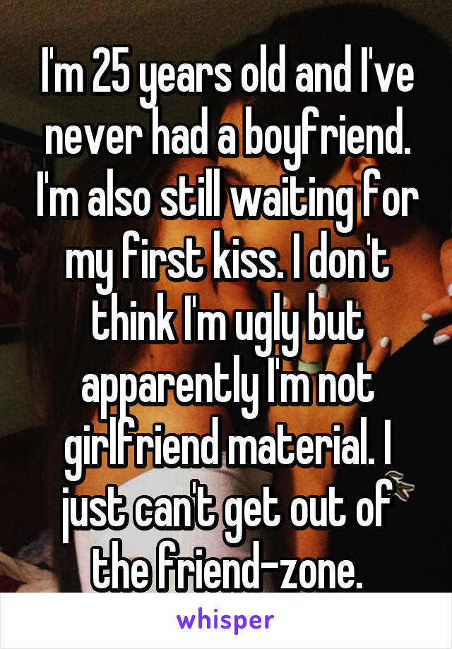 I'm 25 years old and I've never had a boyfriend. I'm also still waiting for my first kiss. I don't think I'm ugly but apparently I'm not girlfriend material. I just can't get out of the friend-zone.