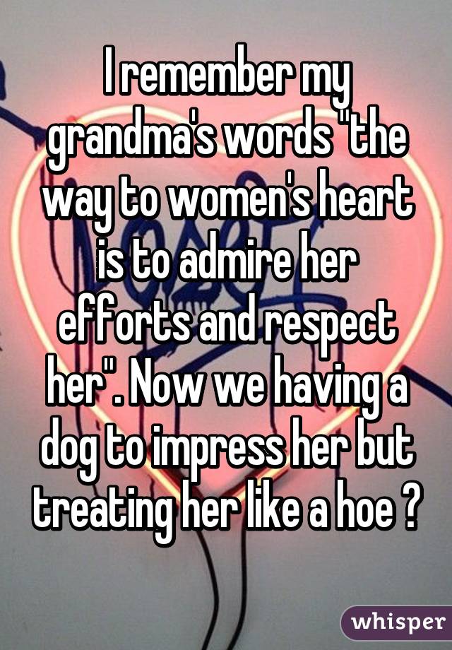 I remember my grandma's words "the way to women's heart is to admire her efforts and respect her". Now we having a dog to impress her but treating her like a hoe 😂 