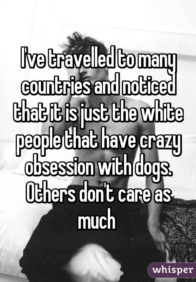 I've travelled to many countries and noticed that it is just the white people that have crazy obsession with dogs.
Others don't care as much 