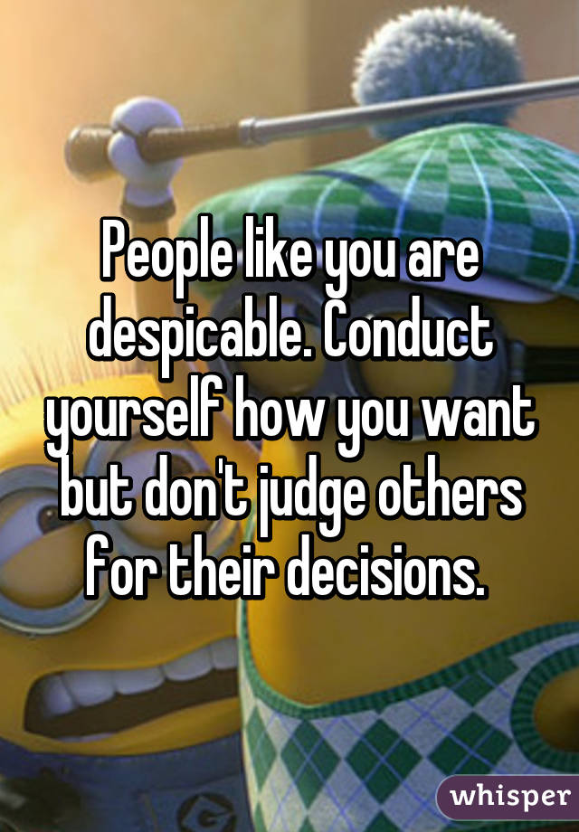 People like you are despicable. Conduct yourself how you want but don't judge others for their decisions. 