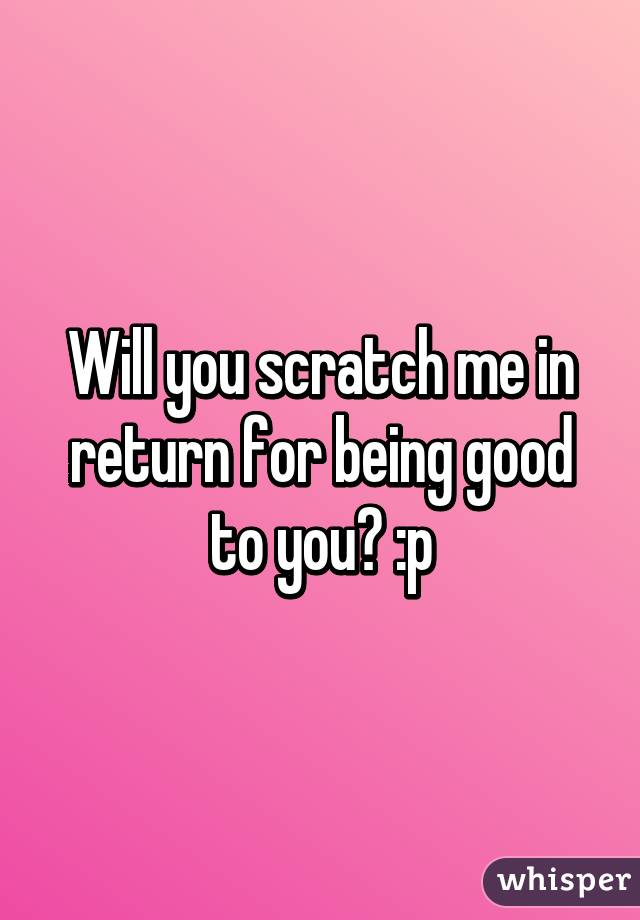Will you scratch me in return for being good to you? :p