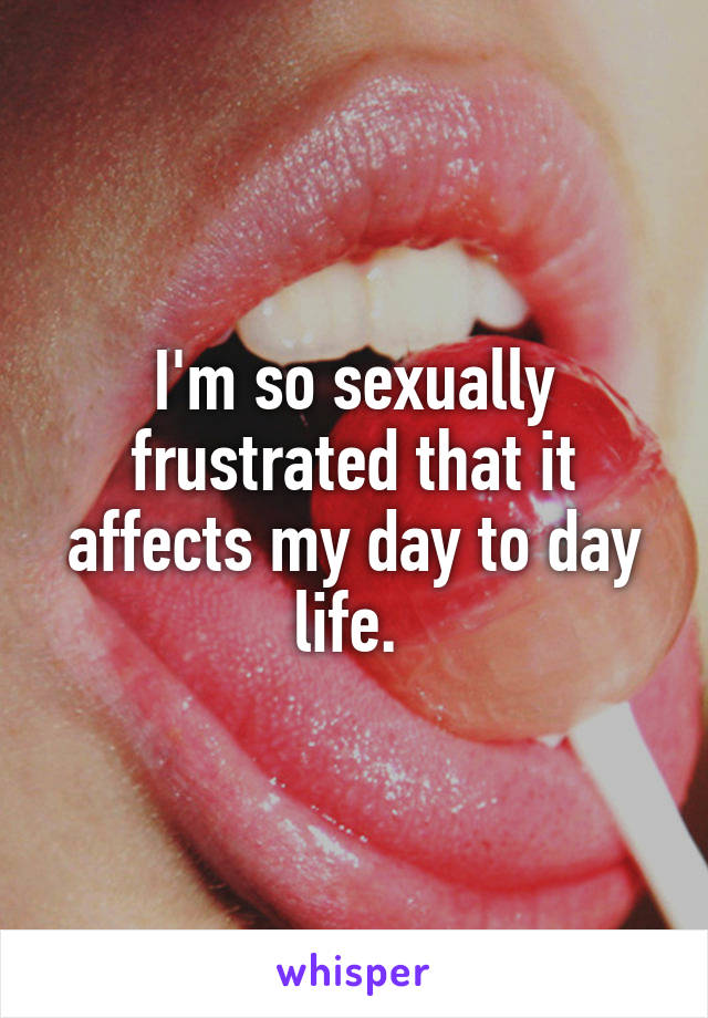 I'm so sexually frustrated that it affects my day to day life. 