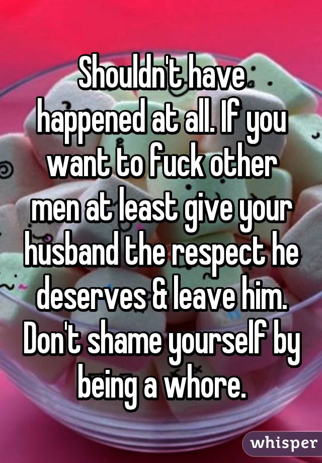 Shouldn't have happened at all. If you want to fuck other men at least give your husband the respect he deserves & leave him. Don't shame yourself by being a whore.