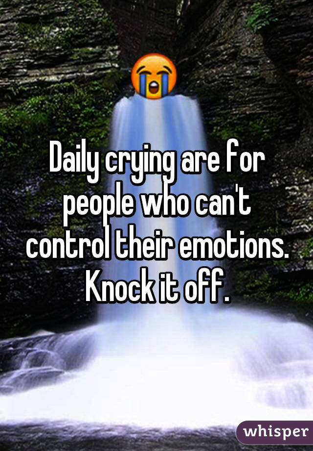 Daily crying are for people who can't control their emotions. Knock it off.