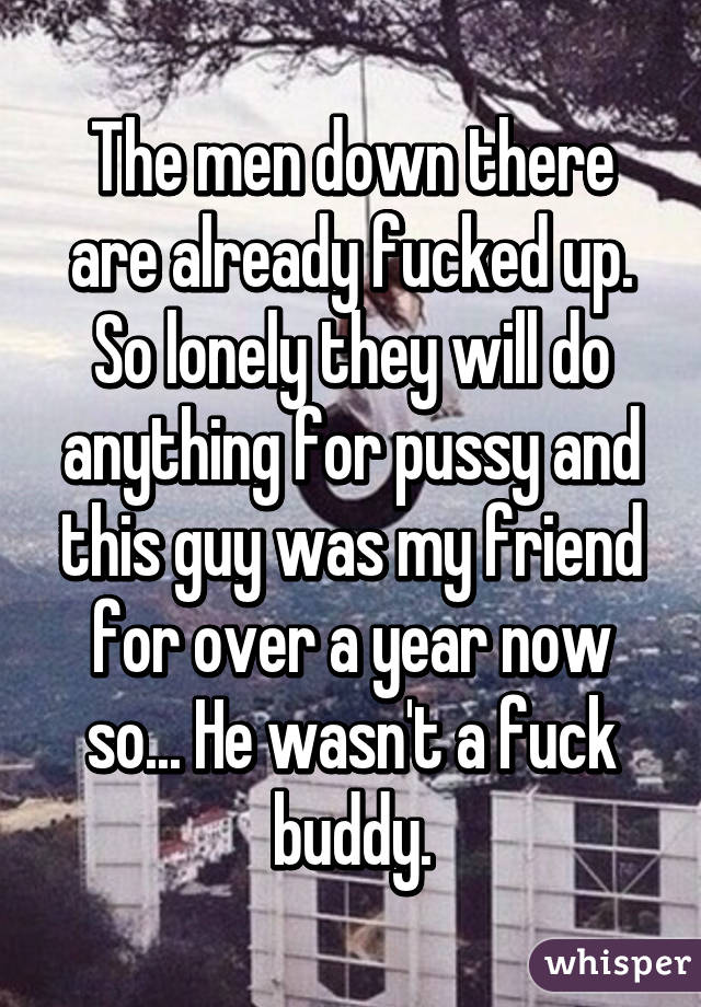 The men down there are already fucked up. So lonely they will do anything for pussy and this guy was my friend for over a year now so... He wasn't a fuck buddy.
