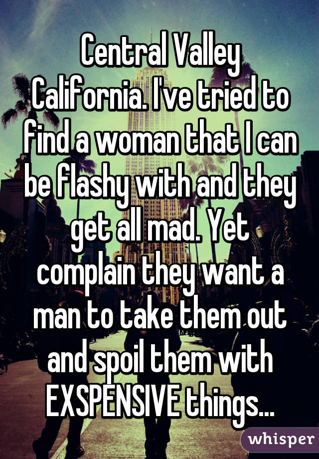 Central Valley California. I've tried to find a woman that I can be flashy with and they get all mad. Yet complain they want a man to take them out and spoil them with EXSPENSIVE things...