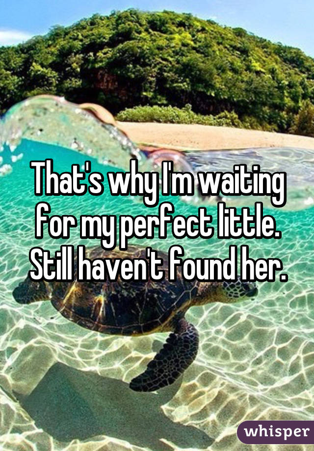 That's why I'm waiting for my perfect little. Still haven't found her.