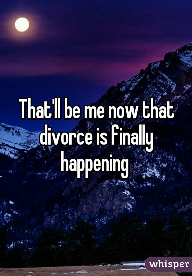 That'll be me now that divorce is finally happening 