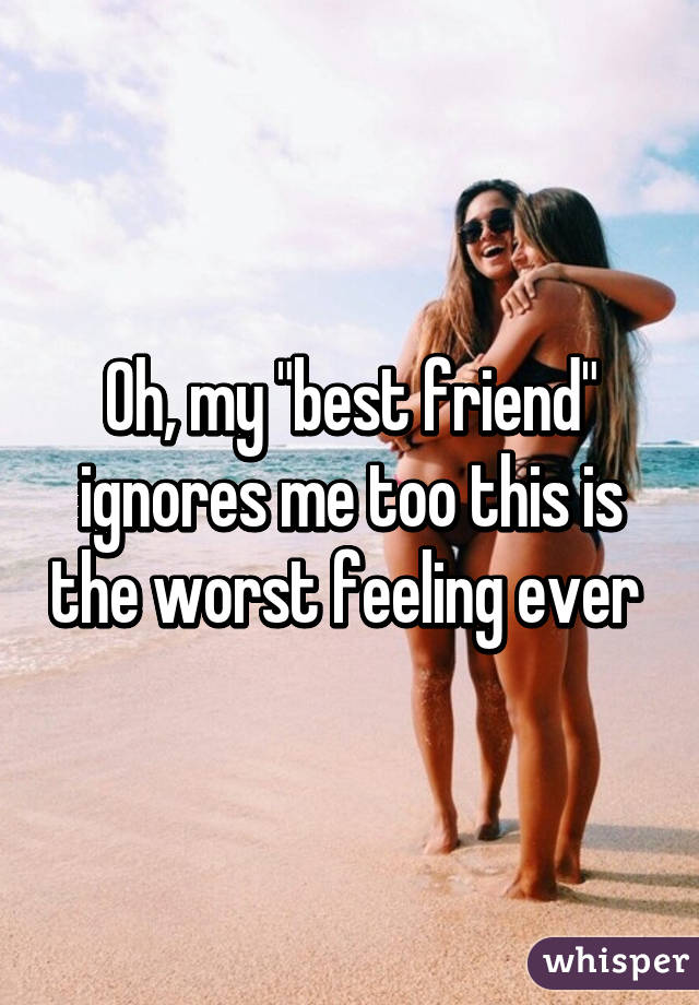 Oh, my "best friend" ignores me too this is the worst feeling ever 