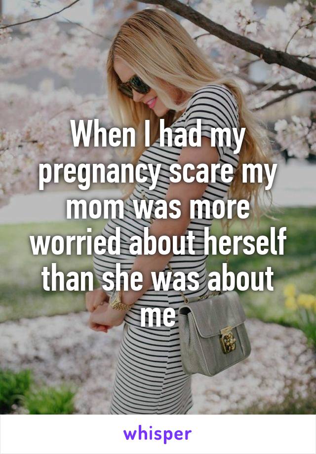 When I had my pregnancy scare my mom was more worried about herself than she was about me