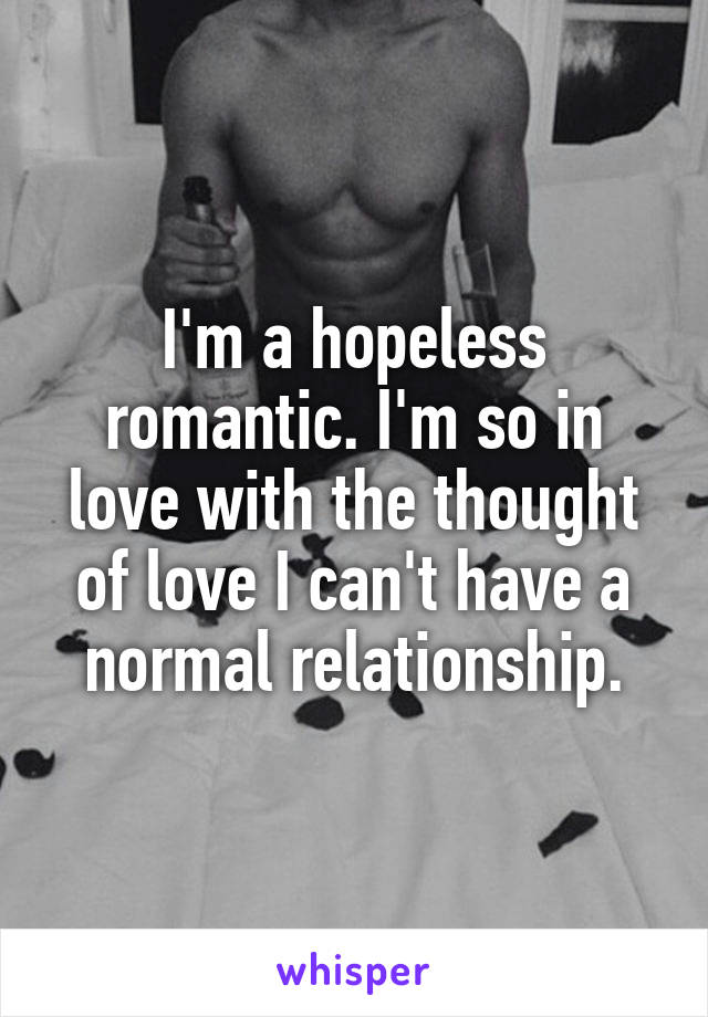 I'm a hopeless romantic. I'm so in love with the thought of love I can't have a normal relationship.