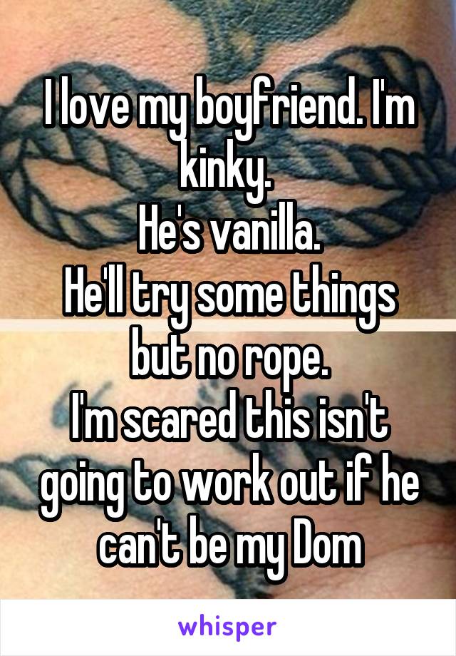 I love my boyfriend. I'm kinky. 
He's vanilla.
He'll try some things but no rope.
I'm scared this isn't going to work out if he can't be my Dom