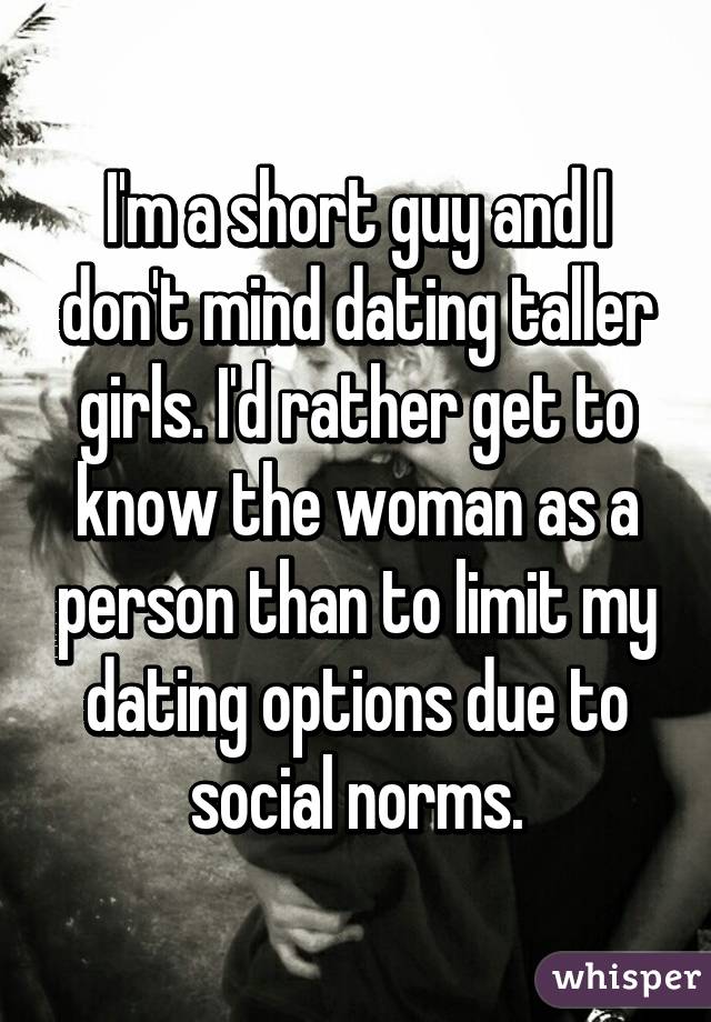 I'm a short guy and I don't mind dating taller girls. I'd rather get to know the woman as a person than to limit my dating options due to social norms.