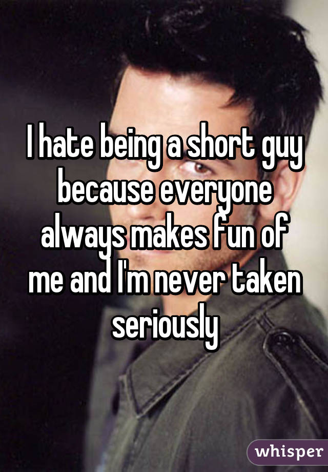 I hate being a short guy because everyone always makes fun of me and I'm never taken seriously