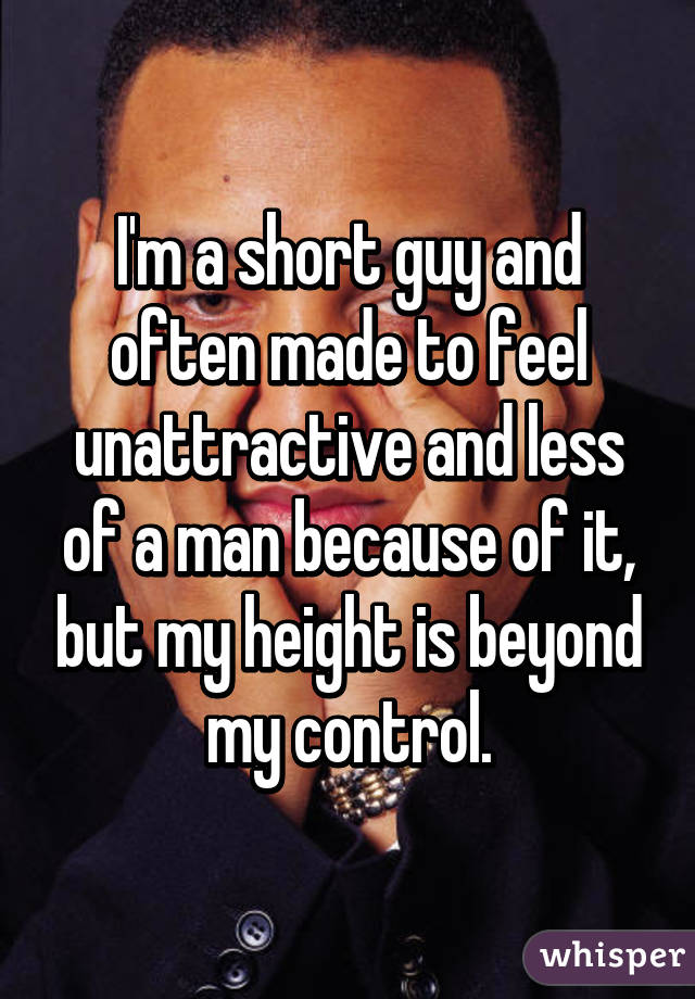 I'm a short guy and often made to feel unattractive and less of a man because of it, but my height is beyond my control.
