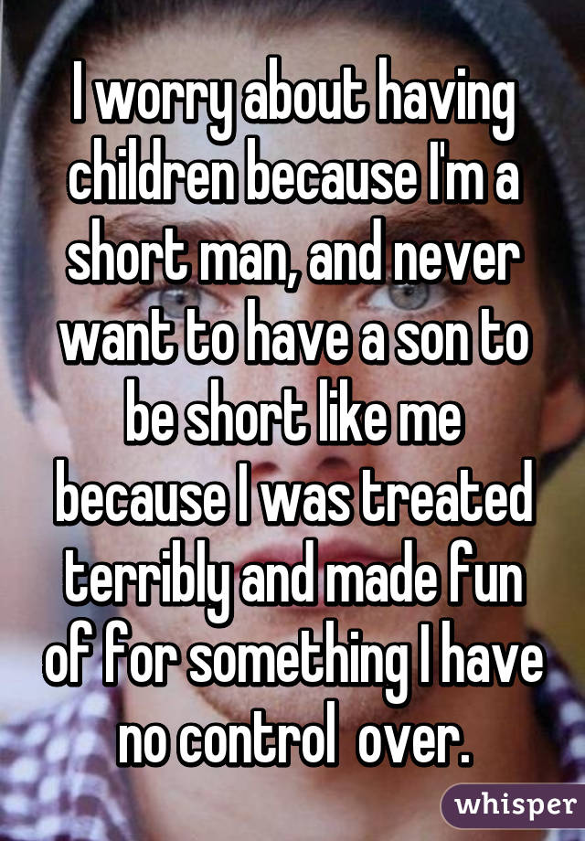 I worry about having children because I'm a short man, and never want to have a son to be short like me because I was treated terribly and made fun of for something I have no control  over.