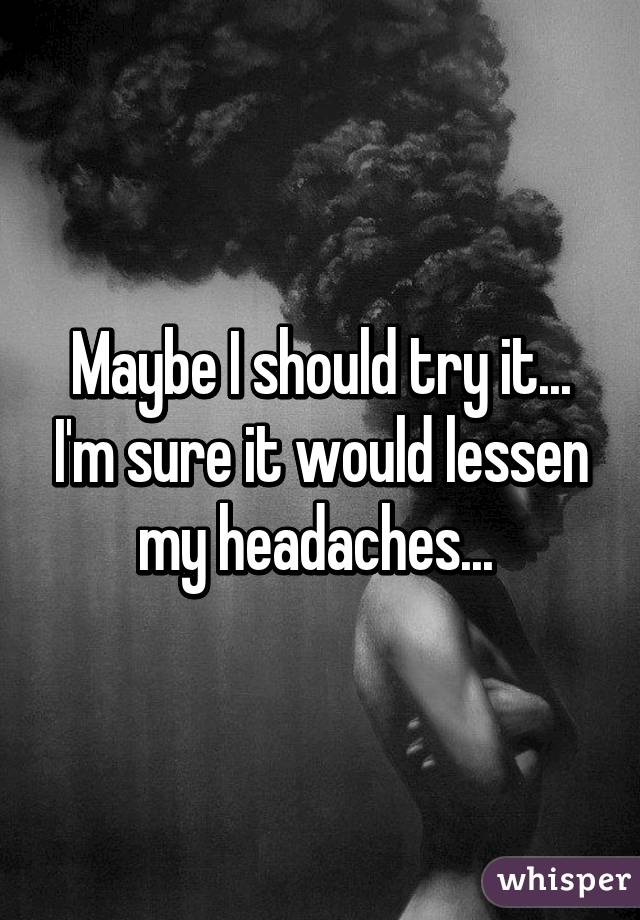 Maybe I should try it... I'm sure it would lessen my headaches... 